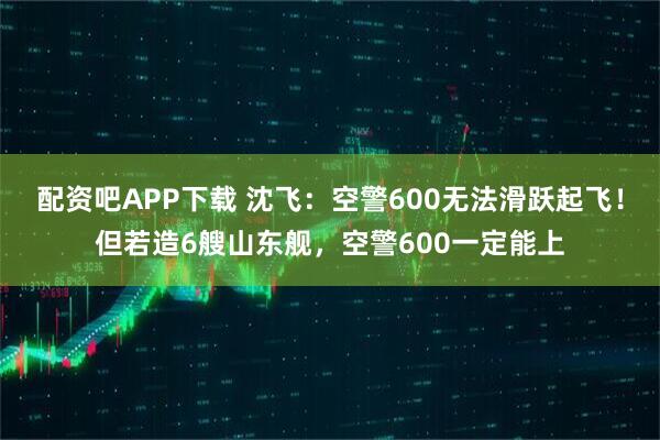 配资吧APP下载 沈飞：空警600无法滑跃起飞！但若造6艘山东舰，空警600一定能上
