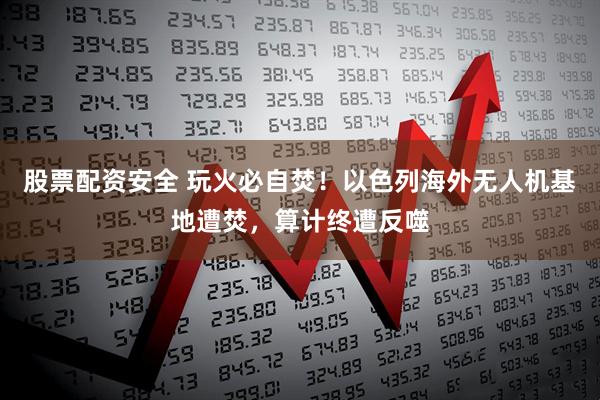 股票配资安全 玩火必自焚！以色列海外无人机基地遭焚，算计终遭反噬