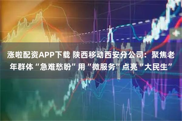 涨啦配资APP下载 陕西移动西安分公司：聚焦老年群体“急难愁盼”用“微服务”点亮“大民生”