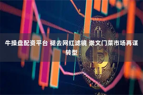 牛操盘配资平台 褪去网红滤镜 崇文门菜市场再谋转型